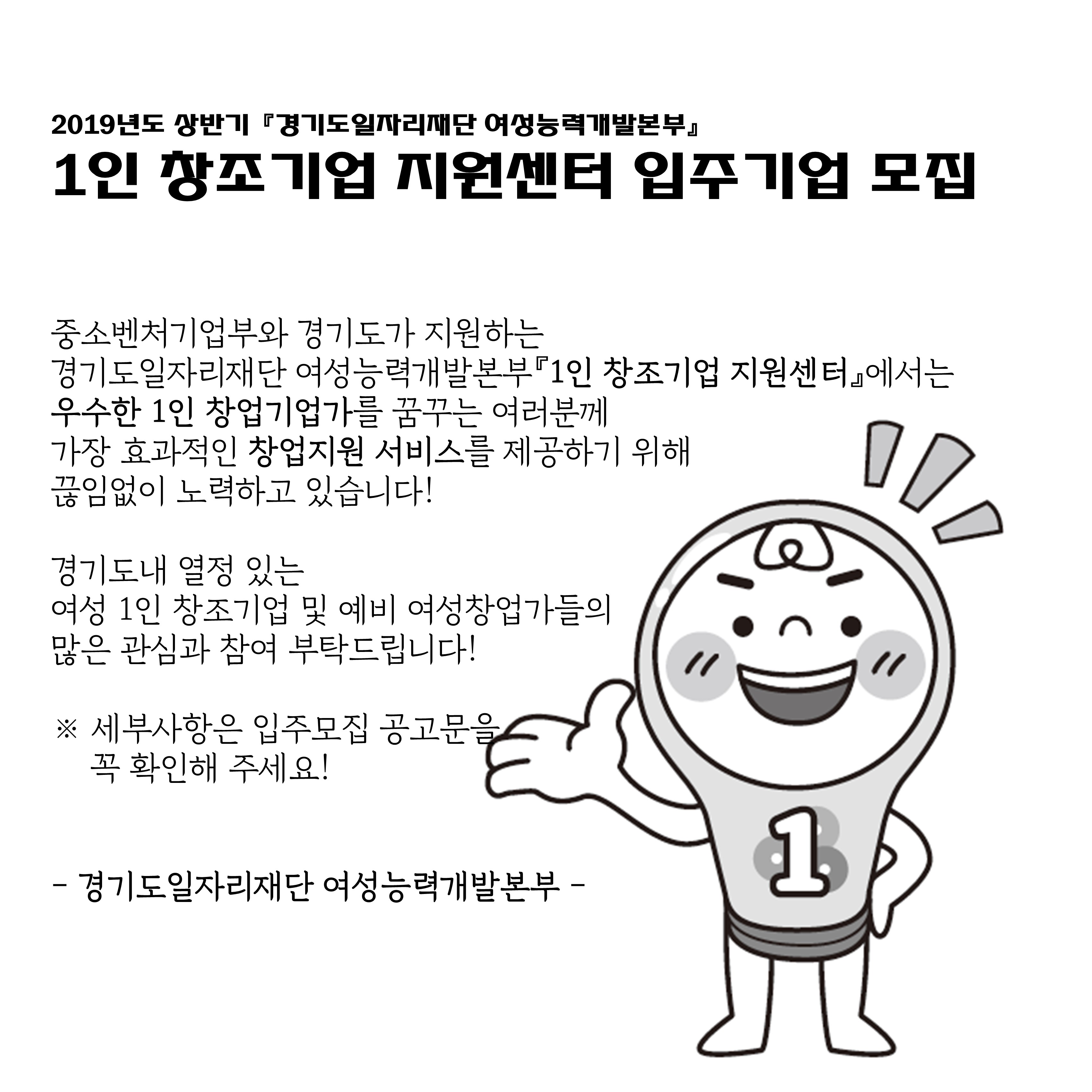 2019년도 상반기 '경기도일자리재단 여성능력개발본부' 1인 창조기언 지원센터 입주기업 모집 # 중소벤처기업부와 경기도가 지원하는 경기도일자리재단 여성능력개발본부 '1인 창조기업 지원센터'에서는 우수한 1인 창업기업가를 꿈꾸는 여러분께 가장 효과적인 창업지원 서비스를 제공하기 위해 끊임없이 노력하고 있습니다! # 경기도내 열정 있는 여성 1인 창조기업 및 예비 여성창업가들의 많은 관심과 참여 부탁드립니다! # 세부사항은 입주모집 공고문을 꼭 확인해 주세요! # 경기도일자리재단 여성능력개발본부