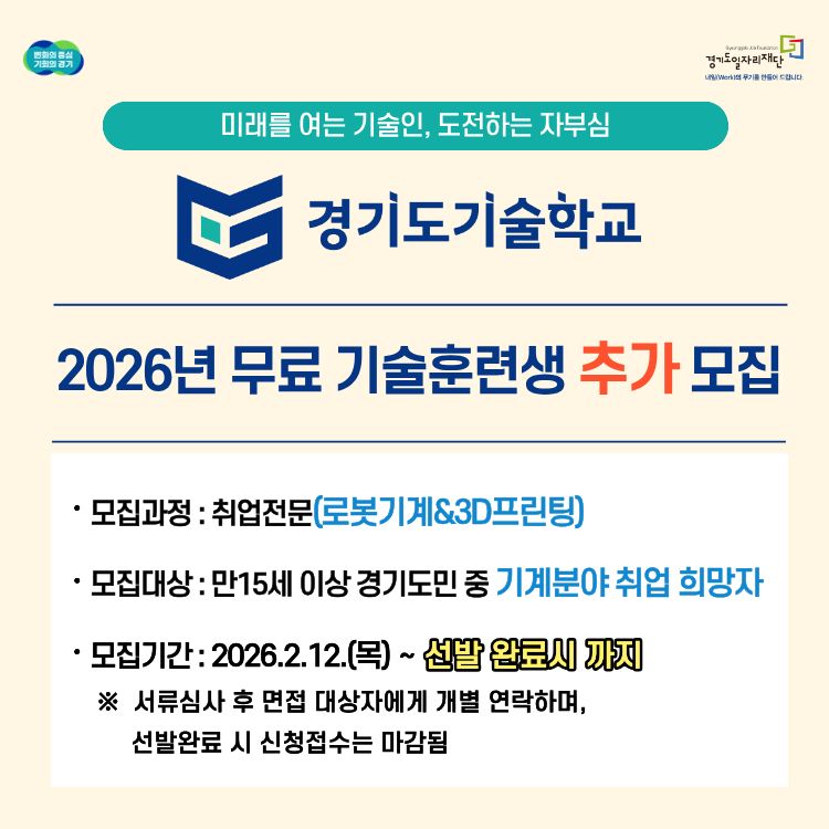 미래를 여는 기술인, 도전하는 자부심

[기관명]

경기도기술학교 (Gyeonggi-do Job Foundation)

[주요 공고 내용]

2026년 무료 기술훈련생 추가 모집

[상세 정보]

모집과정: 취업전문(로봇기계&3D프린팅)

모집대상: 만 15세 이상 경기도민 중 기계분야 취업 희망자

모집기간: 2026. 2. 12. (목) ~ 선발 완료 시까지

[참고사항]

※ 서류심사 후 면접 대상자에게 개별 연락하며, 선발 완료 시 신청 접수는 마감됨