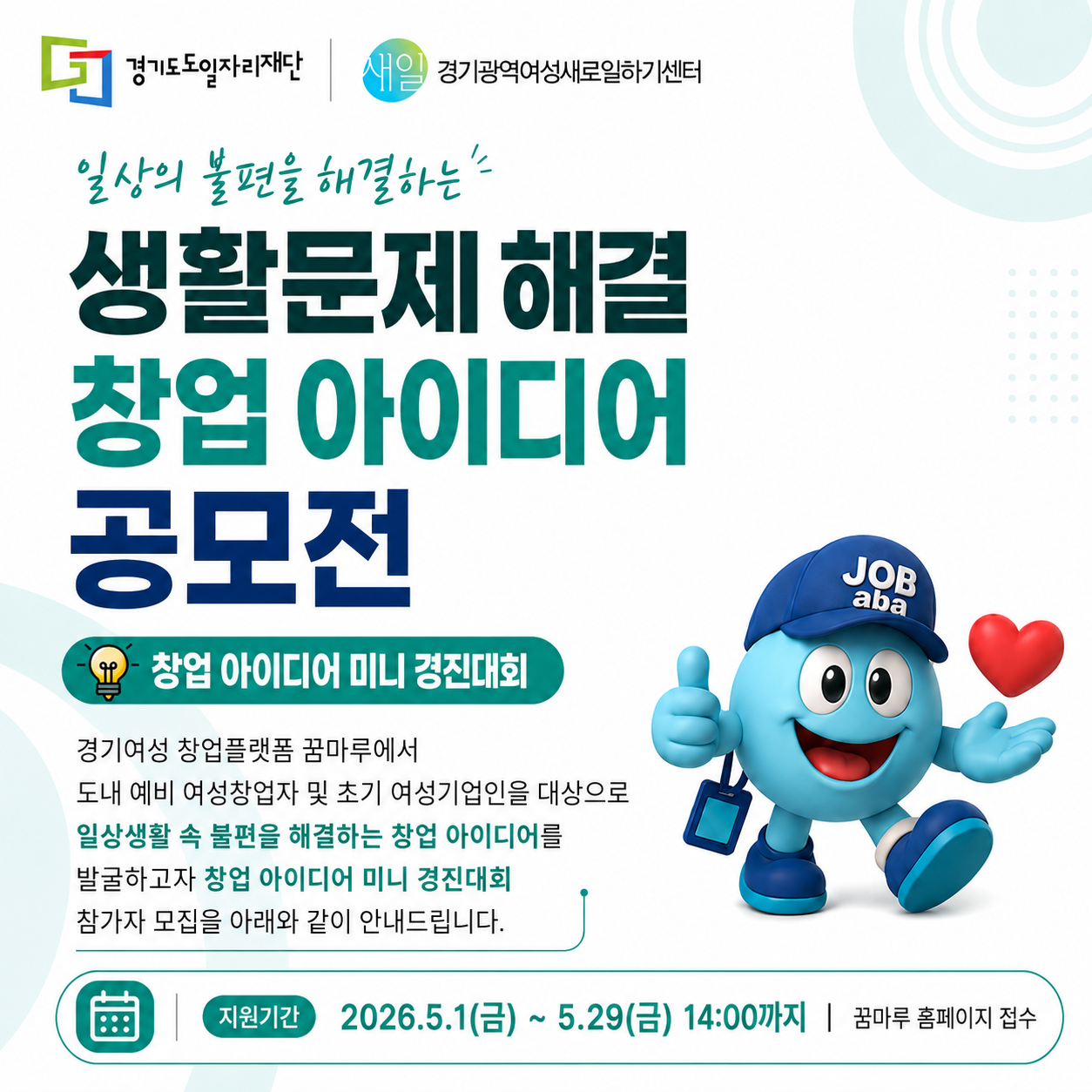 일상의 불편을 해결하는 생활문제 해결 창업아이디어 공모전
창업아이디어 미니 경진대회
경기여성 창업플랫폼 꿈나루에서 도내 여성창업자 및 초기 여성기업인을 대상으로 
일상생활속 불편을 해결하는 창업 아이디어를 발굴하고자 창업 아이디어 미니 경진대회 참가자 모집을 아래와 같이 안내 드립니다.
지원기간 2026.5.1.(금)~5.29.(금) 14:00