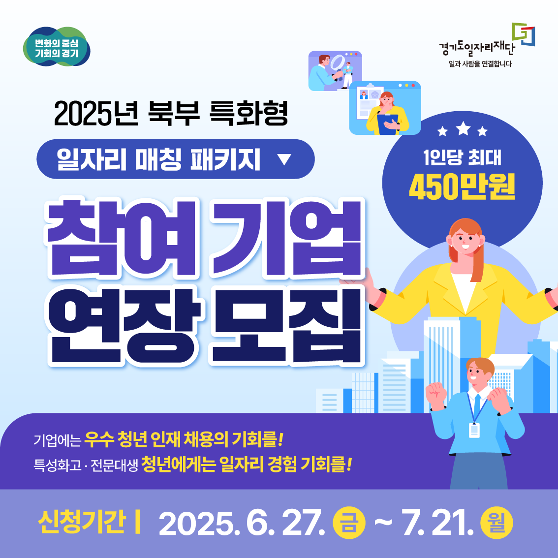 변화의 중심 기회의 경기
경기도일자리재단
일과 사람을 연결합니다
2025년 북부 특화형
일자리 매칭 패키지
1인당 최대 450만원
참여 기업
연장 모집
기업에는 우수 청년 인재 채용의 기회를!
특성화고 · 전문대생 청년에게는 일자리 경험 기회를!
신청기간 | 2025. 6. 27. 금 ~ 7. 21. 월