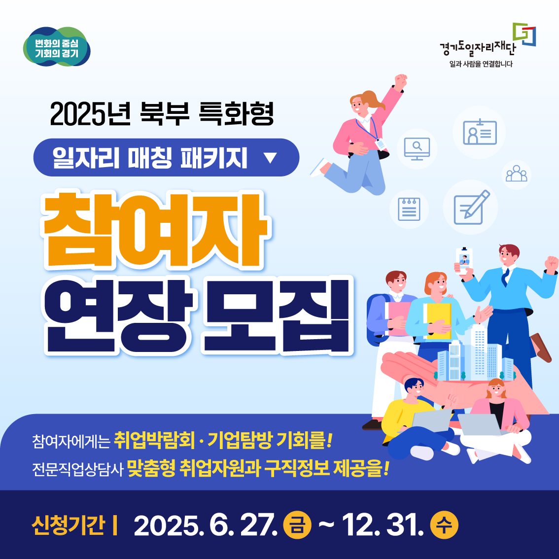 변화의 중심 기회의 경기
경기도일자리재단
일과 사람을 연결합니다
2025년 북부 특화형
일자리 매칭 패키지
참여자
연장 모집
참여자에게는 취업박람회 · 기업탐방 기회를!
전문직업상담사 맞춤형 취업자원과 구직정보 제공을!
신청기간 | 2025. 6. 27. 금 ~ 12. 31. 수