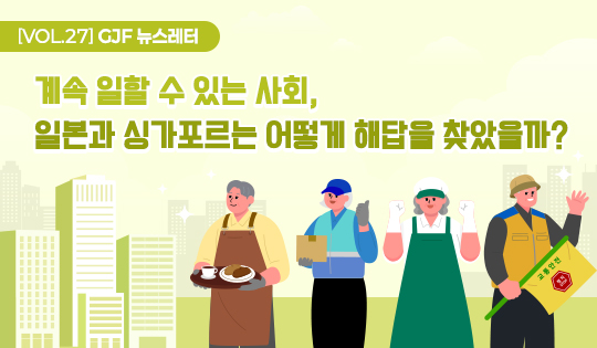 [VOL.27] GJF 뉴스레터
계속 일할 수 있는 사회,
일본과 싱가포르는 어떻게 해답을 찾았을까?