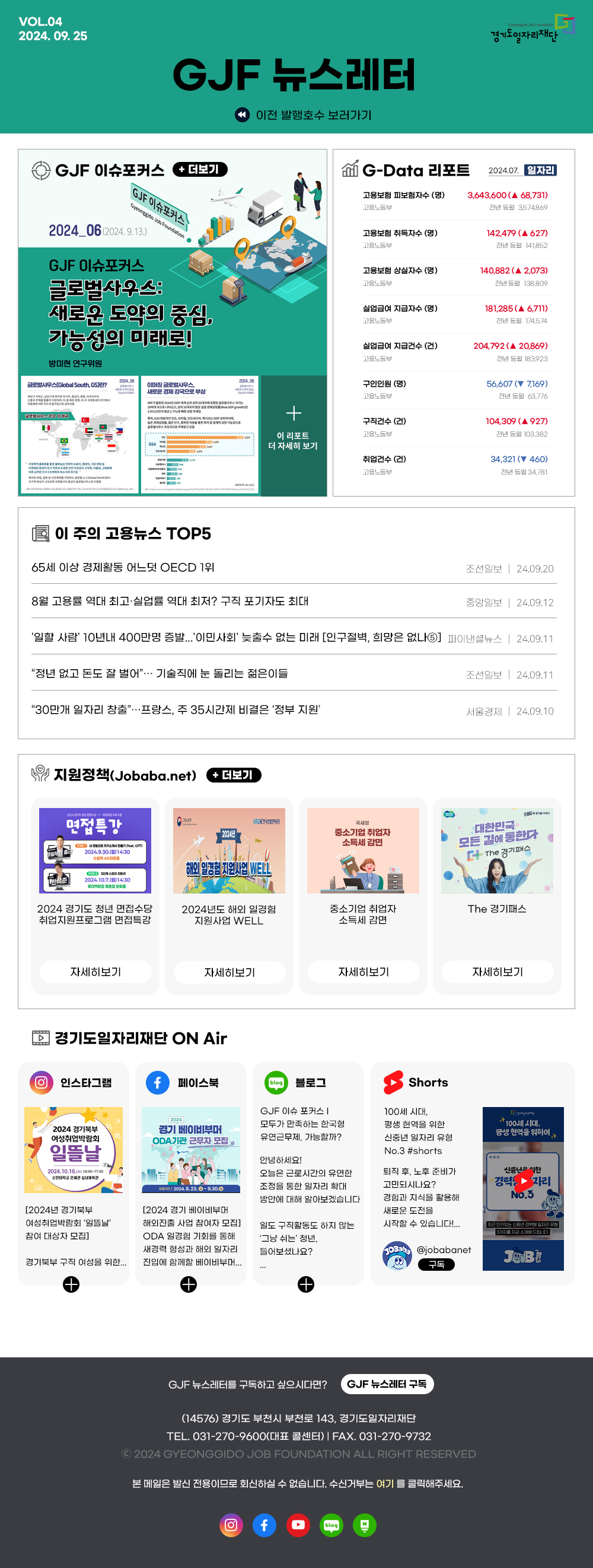 VOL.04
2024. 09. 25
GJF 뉴스레터
경기도일자리재단
G
GJF 이슈포커스 + 더보기
GJF 이슈포커스
Gyeonggido Job Foundation ●
2024_06 (2024.9.13.)
GJF 이슈포커스
글로벌사우스:
새로운 도약의 중심,
가능성의 미래로!
방미현 연구위원
2024 06
글로벌사우스(Global South, GS)란?
이머징글로벌사우스,
글로벌사우스 주요 10개국
H
사우스 이동
새로운 경제강국으로 부상
2024.06
이전 발행호수 보러가기
G-Data 리포트
2024.07. 일자자리
고용보험 피보험자수 (명) 고용노동부
3,643,600 (A 68,731) 전년 동월 3574869
고용보험 취득자수 (명) 고용노동부
142,479 (▲ 627) 전년 동월 141,852
고용보험 상실자수 (명) 고용노동부
140,882 (A 2,073) 전년 동월 138,809
실업급여 지급자수 (명)
고용노동부
181,285 (▲ 6,711) 전년 동월 174,574
실업급여 지급건수(건)
204,792 (A 20,869)
고용노동부
전년 동월 183923
구인인원(명)
56,607 ( 7,169)
고용노동부
전년 동월 63,776
MF
2004년
개국에 포함된 글로벌사우스
200
나타났고, 상위 10개국의 평균 실질 으로
prowth GDP
3.5%(전국 평균 1.7%
630 국
+
높은연구부
글로벌사우스주국으로 주목받고있을
이 리포트
구직건수(건) 고용노동부
104,309 (A 927)
전년 동월 103,382
G54
더 자세히 보기
취업건수(건) 고용노동부
34,321 (460) 전년 동월 34,781
이 주의 고용뉴스 TOP5
65세 이상 경제활동 어느덧 OECD 1위
8월 고용률 역대 최고·실업률 역대 최저? 구직 포기자도 최대
조선일보 | 24.09.20
중앙일보 | 24.09.12
'일할 사람' 10년내 400만명 증발...'이민사회' 늦출수 없는 미래 [인구절벽, 희망은 없나5] 파이낸셜뉴스 | 24.09.11
＂정년 없고 돈도 잘 벌어＂... 기술직에 눈 돌리는 젊은이들
＂30만개 일자리 창출＂...프랑스, 주 35시간제 비결은 '정부 지원'
조선일보 | 24.09.11
서울경제 | 24.09.10
지원정책(Jobaba.net) + 더보기
2004
면접특강
한석준)
CHED 내 경향으로 자기소개서eat.Com
2024.9.30.(14:30
수원역 AKO
스
2024.10.7.(14:30
롯데백화점 평촌점 문화를
HRDK 한국산업인력공단
국세청
20244
중소기업 취업자 소득세 감면
대한민국
해외 일경험 지원사업 WELL
모든 길에 통한다 더 The 경기패스
2024 경기도 청년 면접수당
•취업지원프로그램 면접특강
2024년도 해외 일경험 지원사업 WELL
중소기업 취업자
The 경기패스
소득세 감면
자세히보기
자세히보기
자세히보기
자세히보기
경기도일자리재단 ON Air
O 인스타그램
페이스북
blog
blog
블로그
2024
2024 경기북부 여성취업박람회
경기 베이비부머
GJF 이슈 포커스 | 모두가 만족하는 한국형 유연근무제, 가능할까?
ODA 기관 근무자 모집
일뜰날
2024.10.16.00) 14:00-17:00
신한대학교 은혜관 실내체육관
Shorts
100세 시대,
평생현역을 위한 신중년 일자리 유형 No.3 #shorts
Gyalnery
100세 시대,
평생현역을 위하여 *
안녕하세요!
[2024년 경기북부 여성취업박람회 '일뜰날' 참여 대상자 모집]
경기북부 구직 여성을 위한...
+
2024.8.23.~9.30.0
[2024 경기 베이비부머 해외진출 사업 참여자 모집] ODA 일경험 기회를 통해 새경력 형성과 해외 일자리 진입에 함께할 베이비부머...
일도 구직활동도 하지 않는 '그냥 쉬는' 청년, 들어보셨나요?
오늘은 근로시간의 유연한 조정을 통한 일자리 확대 방안에 대해 알아보겠습니다
퇴직 후, 노후 준비가 고민되시나요? 경험과 지식을 활용해 새로운 도전을
신중한
경력자리 No.3
시작할 수 있습니다!...
최근 인기있는 신중년 경력 일자리 유형 3가지를 지금 소개해드립니다.
@jobabanet 구독

GJF 뉴스레터를 구독하고 싶으시다면? GJF 뉴스레터 구독
(14576) 경기도 부천시 부천로 143, 경기도일자리재단
TEL. 031-270-9600(대표 콜센터) | FAX. 031-270-9732
2024 GYEONGGIDO JOB FOUNDATION ALL RIGHT RESERVED
본 메일은 발신전용이므로 회신하실 수 없습니다. 수신거부는 여기를 클릭해주세요.

경기도일자리재단 인스타그램 바로가기(사진)
경기도일자리재단 페이스북 바로가기(사진)
경기도일자리재단 유튜브 바로가기(사진)
경기도일자리재단 블로그 바로가기(사진)

